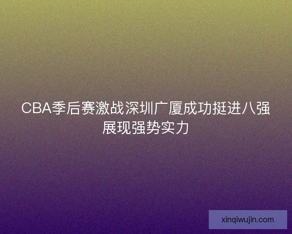 CBA季后赛激战深圳广厦成功挺进八强展现强势实力