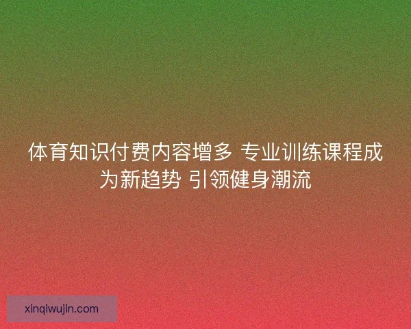 体育知识付费内容增多 专业训练课程成为新趋势 引领健身潮流